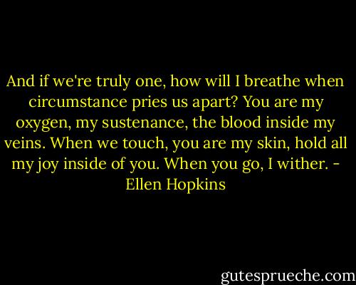 And if we're truly one, how will I breathe when circumstance pries us apart? You are my oxygen, my sustenance, the blood inside my veins. When we touch, you are my skin, hold all my joy inside of you. When you go, I wither. - Ellen Hopkins