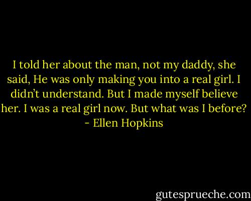 I told her about the man, not my daddy, she said, He was only making you into a real girl. I didn’t understand. But I made myself believe her. I was a real girl now. But what was I before? - Ellen Hopkins