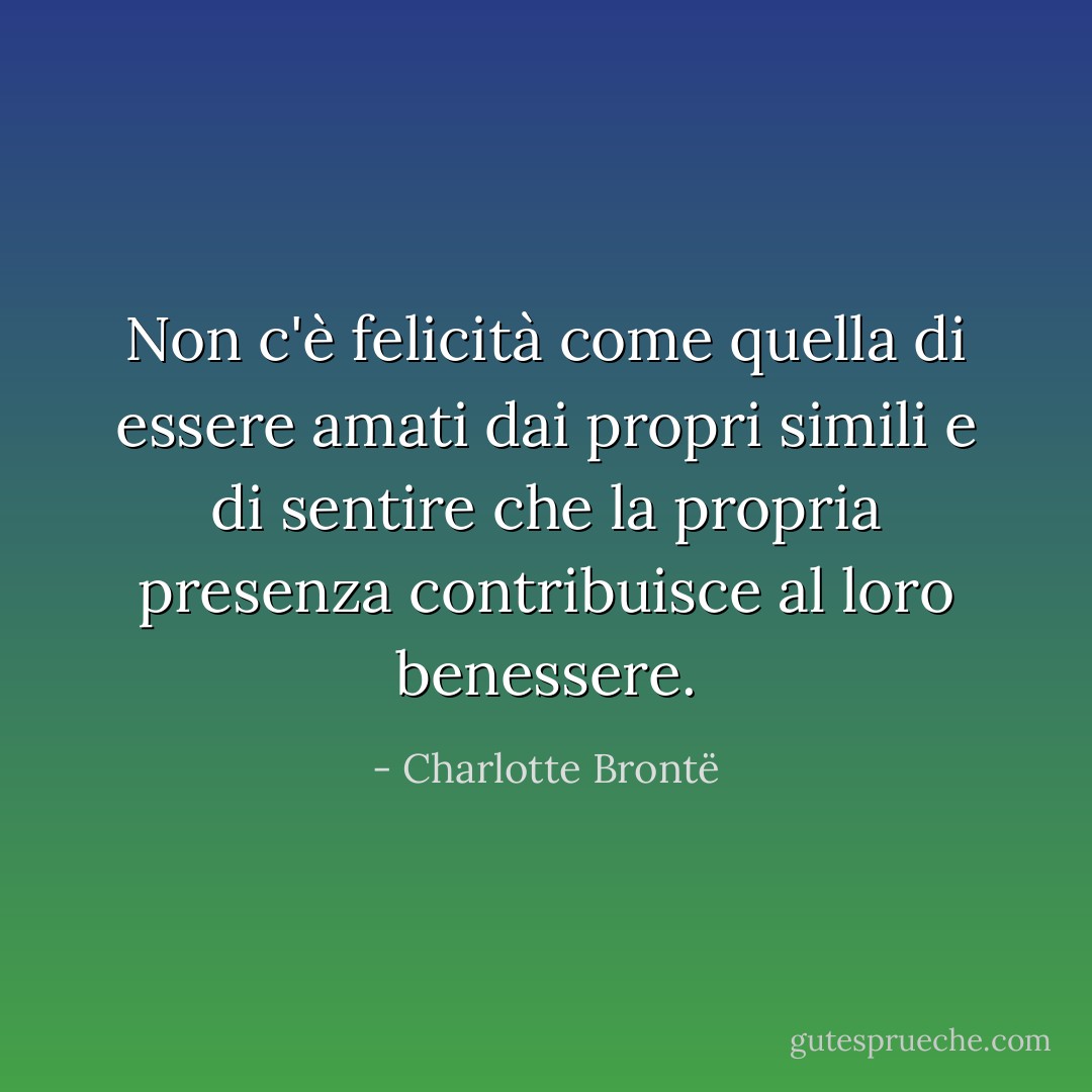 Non c'è felicità come quella di essere amati dai propri simili e di sentire che la propria presenza contribuisce al loro benessere. - Charlotte Brontë