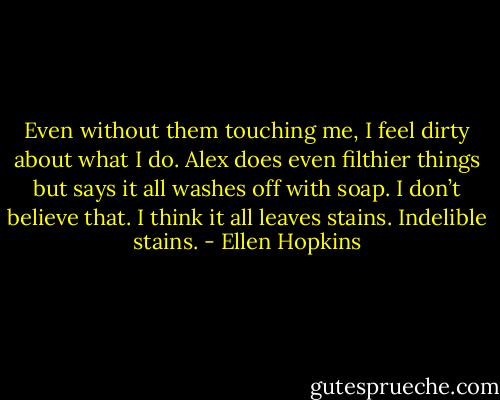 Even without them touching me, I feel dirty about what I do. Alex does even filthier things but says it all washes off with soap. I don’t believe that. I think it all leaves stains. Indelible stains. - Ellen Hopkins