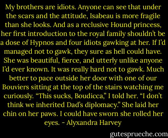 My brothers are idiots.<br />Anyone can see that under the scars and the attitude, Isabeau is more fragile than she looks. And as a reclusive Hound princess, her first introduction to the royal family shouldn’t be a dose of Hypnos and four idiots gawking at her.<br />If I’d managed not to gawk, they sure as hell could have. She was beautiful, fierce, and utterly unlike anyone I’d ever known.<br />It was really hard not to gawk.<br />Much better to pace outside her door with one of our Bouviers sitting at the top of the stairs watching me curiously.<br />“This sucks, Boudicca,” I told her. “I don’t think we inherited Dad’s diplomacy.”<br />She laid her chin on her paws. I could have sworn she rolled her eyes. - Alyxandra Harvey