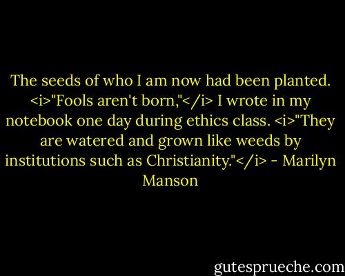 The seeds of who I am now had been planted. <i>"Fools aren't born,"</i> I wrote in my notebook one day during ethics class. <i>"They are watered and grown like weeds by institutions such as Christianity."</i> - Marilyn Manson