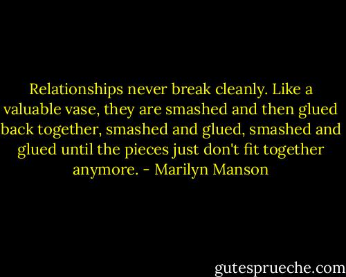 Relationships never break cleanly. Like a valuable vase, they are smashed and then glued back together, smashed and glued, smashed and glued until the pieces just don't fit together anymore. - Marilyn Manson