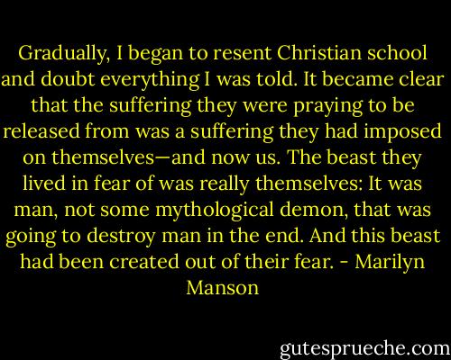 Gradually, I began to resent Christian school and doubt everything I was told. It became clear that the suffering they were praying to be released from was a suffering they had imposed on themselves—and now us. The beast they lived in fear of was really themselves: It was man, not some mythological demon, that was going to destroy man in the end. And this beast had been created out of their fear. - Marilyn Manson