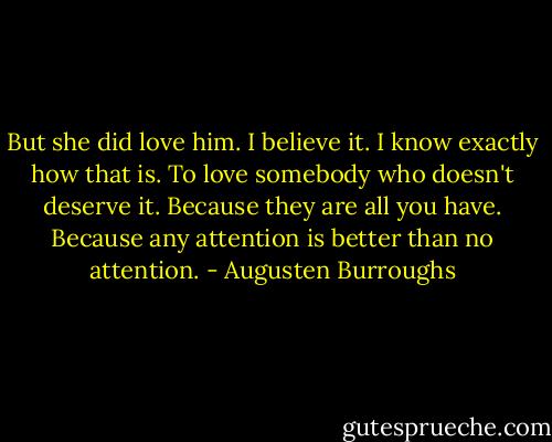 But she did love him. I believe it. I know exactly how that is. To love somebody who doesn't deserve it. Because they are all you have. Because any attention is better than no attention. - Augusten Burroughs