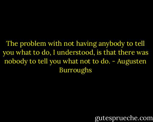 The problem with not having anybody to tell you what to do, I understood, is that there was nobody to tell you what not to do. - Augusten Burroughs