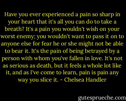 Have you ever experienced a pain so sharp in your heart that it's all you can do to take a breath? It's a pain you wouldn't wish on your worst enemy; you wouldn't want to pass it on to anyone else for fear he or she might not be able to bear it. It's the pain of being betrayed by a person with whom you've fallen in love. It's not as serious as death, but it feels a whole lot like it, and as I've come to learn, pain is pain any way you slice it. - Chelsea Handler