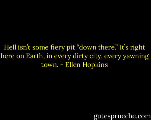 Hell isn’t some fiery pit “down there.” It’s right here on Earth, in every dirty city, every yawning town. - Ellen Hopkins