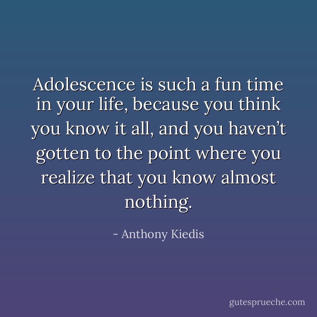 Adolescence is such a fun time in your life, because you think you know it all, and you haven’t gotten to the point where you realize that you know almost nothing. - Anthony Kiedis