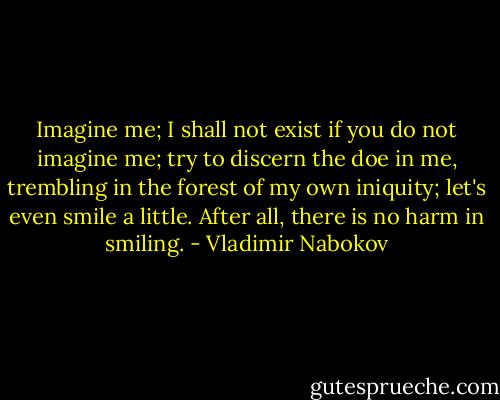 Imagine me; I shall not exist if you do not imagine me; try to discern the doe in me, trembling in the forest of my own iniquity; let's even smile a little. After all, there is no harm in smiling. - Vladimir Nabokov