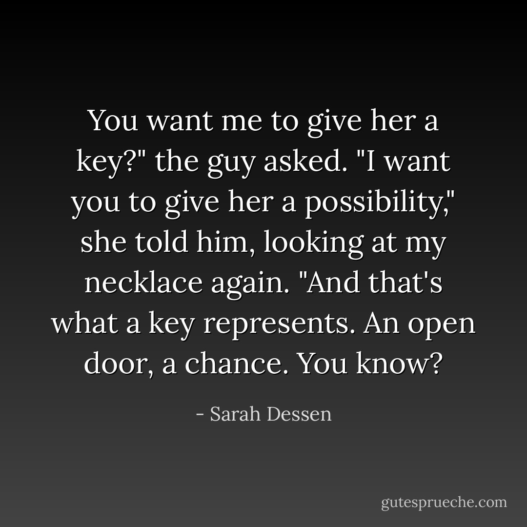 You want me to give her a key?" the guy asked.<br />"I want you to give her a possibility," she told him, looking at my necklace again. "And that's what a key represents. An open door, a chance. You know? - Sarah Dessen