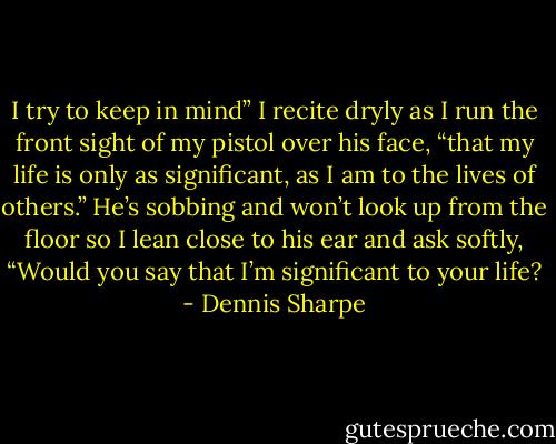 I try to keep in mind” I recite dryly as I run the front sight of my pistol over his face, “that my life is only as significant, as I am to the lives of others.”<br />He’s sobbing and won’t look up from the floor so I lean close to his ear and ask softly, “Would you say that I’m significant to your life? - Dennis Sharpe