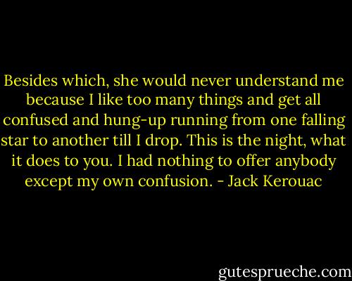 Besides which, she would never understand me because I like too many things and get all confused and hung-up running from one falling star to another till I drop. This is the night, what it does to you. I had nothing to offer anybody except my own confusion. - Jack Kerouac