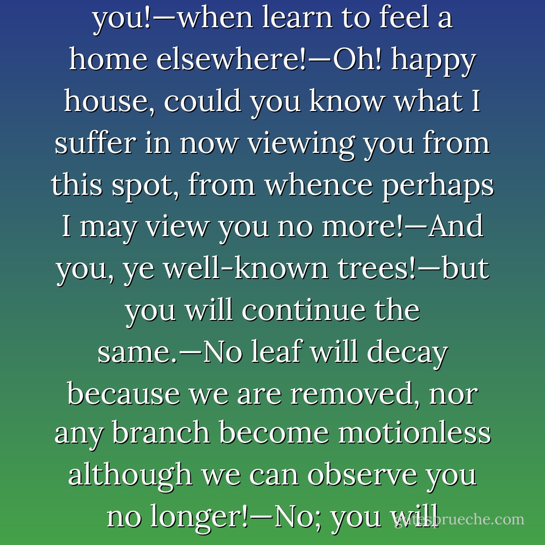 Many were the tears shed by them in their last adieus to a place so much beloved. "Dear, dear Norland!" said Marianne, as she wandered alone before the house, on the last evening of their being there; "when shall I cease to regret you!—when learn to feel a home elsewhere!—Oh! happy house, could you know what I suffer in now viewing you from this spot, from whence perhaps I may view you no more!—And you, ye well-known trees!—but you will continue the same.—No leaf will decay because we are removed, nor any branch become motionless although we can observe you no longer!—No; you will continue the same; unconscious of the pleasure or the regret you occasion, and insensible of any change in those who walk under your shade!—But who will remain to enjoy you? - Jane Austen