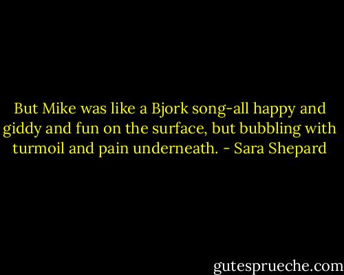 But Mike was like a Bjork song-all happy and giddy and fun on the surface, but bubbling with turmoil and pain underneath. - Sara Shepard