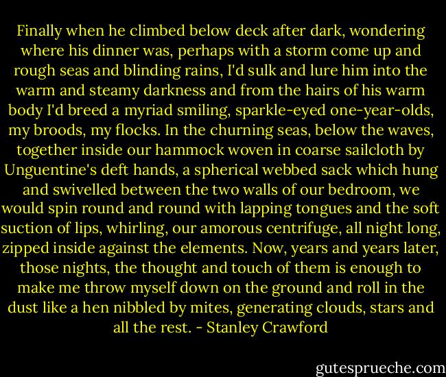 Finally when he climbed below deck after dark, wondering where his dinner was, perhaps with a storm come up and rough seas and blinding rains, I'd sulk and lure him into the warm and steamy darkness and from the hairs of his warm body I'd breed a myriad smiling, sparkle-eyed one-year-olds, my broods, my flocks. In the churning seas, below the waves, together inside our hammock woven in coarse sailcloth by Unguentine's deft hands, a spherical webbed sack which hung and swivelled between the two walls of our bedroom, we would spin round and round with lapping tongues and the soft suction of lips, whirling, our amorous centrifuge, all night long, zipped inside against the elements. Now, years and years later, those nights, the thought and touch of them is enough to make me throw myself down on the ground and roll in the dust like a hen nibbled by mites, generating clouds, stars and all the rest. - Stanley Crawford