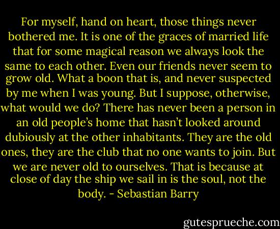 For myself, hand on heart, those things never bothered me. It is one of the graces of married life that for some magical reason we always look the same to each other. Even our friends never seem to grow old. What a boon that is, and never suspected by me when I was young. But I suppose, otherwise, what would we do? There has never been a person in an old people’s home that hasn’t looked around dubiously at the other inhabitants. They are the old ones, they are the club that no one wants to join. But we are never old to ourselves. That is because at close of day the ship we sail in is the soul, not the body. - Sebastian Barry