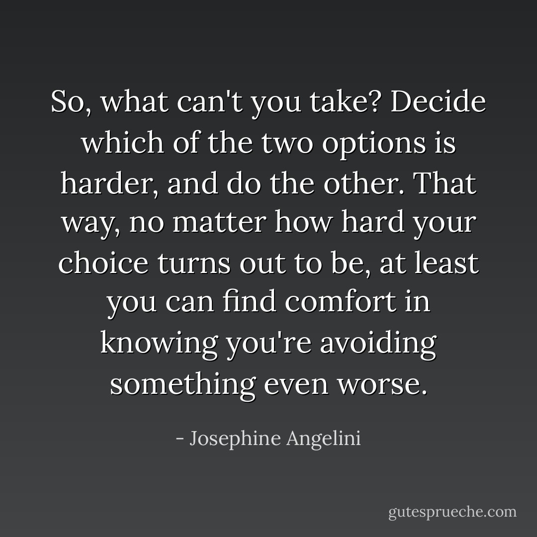 So, what can't you take? Decide which of the two options is harder, and do the other. That way, no matter how hard your choice turns out to be, at least you can find comfort in knowing you're avoiding something even worse. - Josephine Angelini