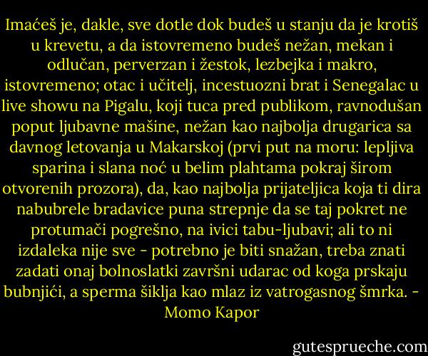 Imaćeš je, dakle, sve dotle dok budeš u stanju da je krotiš u krevetu, a da istovremeno budeš nežan, mekan i odlučan, perverzan i žestok, lezbejka i makro, istovremeno; otac i učitelj,<br />incestuozni brat i Senegalac u live showu na Pigalu, koji tuca pred<br />publikom, ravnodušan poput ljubavne mašine, nežan kao najbolja<br />drugarica sa davnog letovanja u Makarskoj (prvi put na moru: lepljiva<br />sparina i slana noć u belim plahtama pokraj širom otvorenih prozora), da,<br />kao najbolja prijateljica koja ti dira nabubrele bradavice puna strepnje da<br />se taj pokret ne protumači pogrešno, na ivici tabu-ljubavi; ali to ni izdaleka<br />nije sve - potrebno je biti snažan, treba znati zadati onaj bolnoslatki<br />završni udarac od koga prskaju bubnjići, a sperma šiklja kao mlaz iz<br />vatrogasnog šmrka. - Momo Kapor