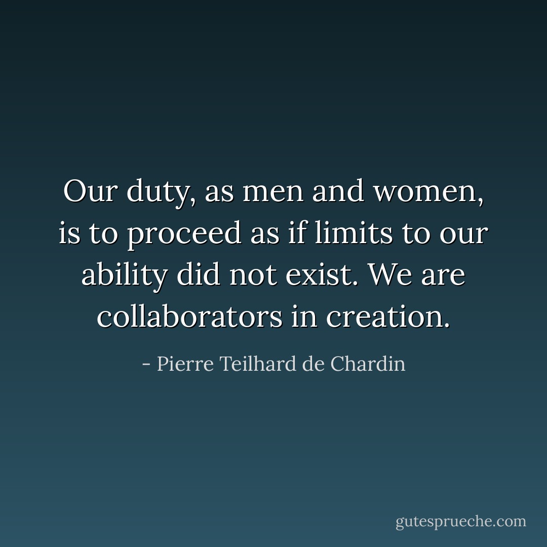 Our duty, as men and women, is to proceed as if limits to our ability did not exist. We are collaborators in creation. - Pierre Teilhard de Chardin