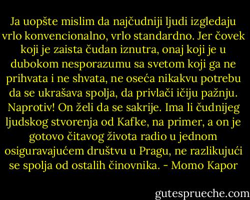 Ja uopšte mislim da najčudniji ljudi izgledaju vrlo konvencionalno, vrlo<br />standardno. Jer čovek koji je zaista čudan iznutra, onaj koji je u dubokom<br />nesporazumu sa svetom koji ga ne prihvata i ne shvata, ne oseća nikakvu<br />potrebu da se ukrašava spolja, da privlači ičiju pažnju. Naprotiv! On želi<br />da se sakrije. Ima li čudnijeg ljudskog stvorenja od Kafke, na primer, a on<br />je gotovo čitavog života radio u jednom osiguravajućem društvu u Pragu,<br />ne razlikujući se spolja od ostalih činovnika. - Momo Kapor