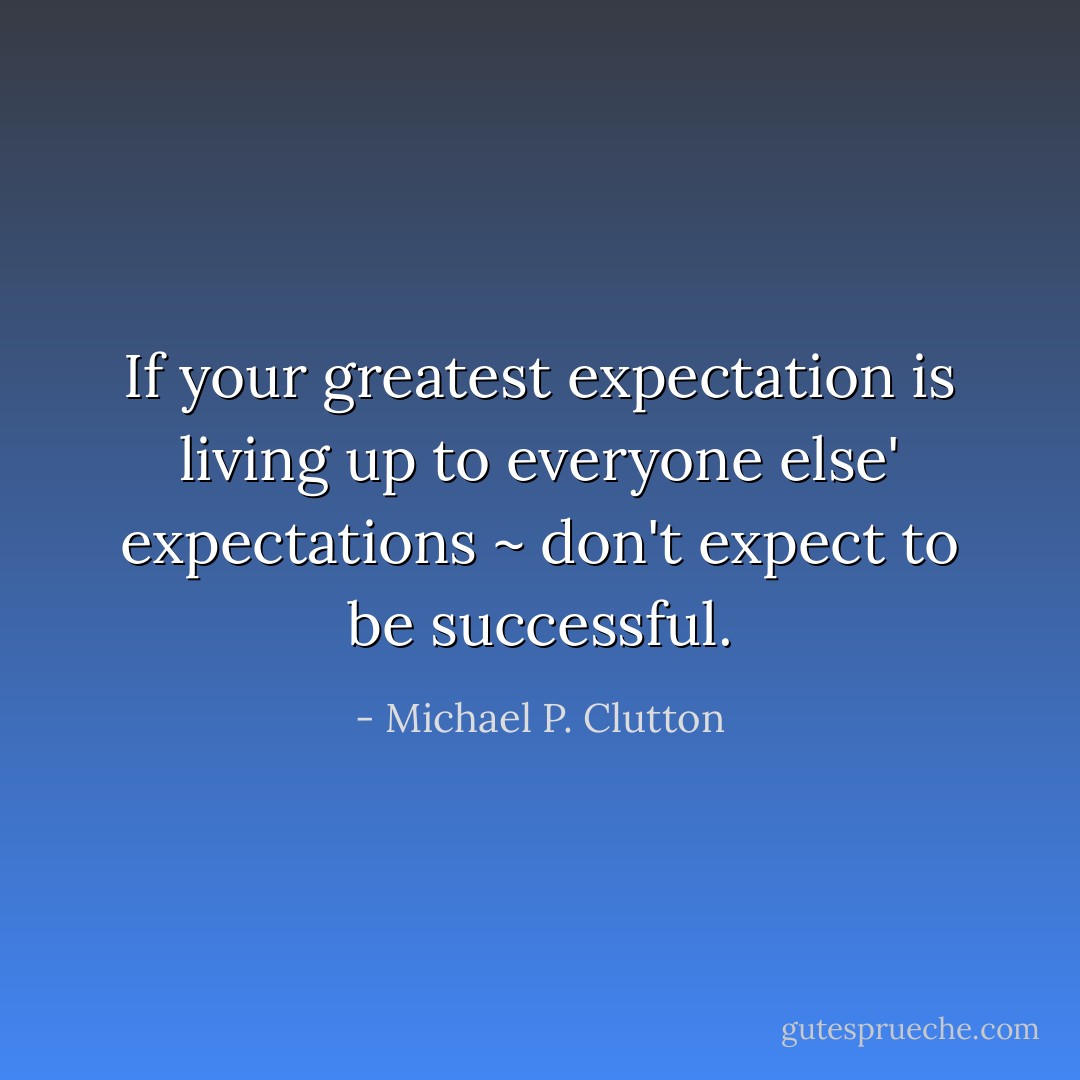 If your greatest expectation is living up to everyone else' expectations ~ don't expect to be successful. - Michael P. Clutton