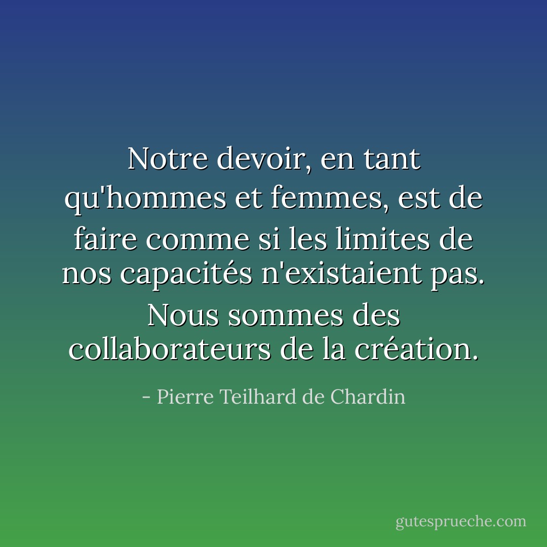Notre devoir, en tant qu'hommes et femmes, est de faire comme si les limites de nos capacités n'existaient pas. Nous sommes des collaborateurs de la création. - Pierre Teilhard de Chardin