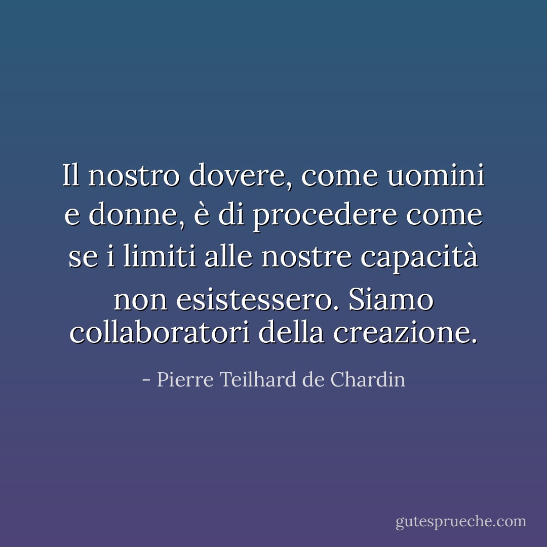 Il nostro dovere, come uomini e donne, è di procedere come se i limiti alle nostre capacità non esistessero. Siamo collaboratori della creazione. - Pierre Teilhard de Chardin