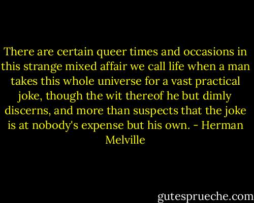 There are certain queer times and occasions in this strange mixed affair we call life when a man takes this whole universe for a vast practical joke, though the wit thereof he but dimly discerns, and more than suspects that the joke is at nobody's expense but his own. - Herman Melville
