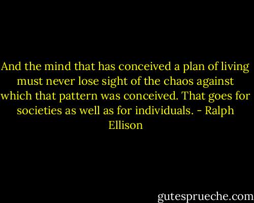 And the mind that has conceived a plan of living must never lose sight of the chaos against which that pattern was conceived. That goes for societies as well as for individuals. - Ralph Ellison