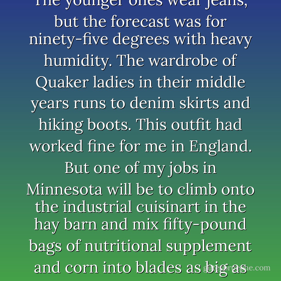 What to wear on a Minnesota farm? The older farmers I know wear brown polyester jumpsuits, like factory workers. The younger ones wear jeans, but the forecast was for ninety-five degrees with heavy humidity. The wardrobe of Quaker ladies in their middle years runs to denim skirts and hiking boots. This outfit had worked fine for me in England. But one of my jobs in Minnesota will be to climb onto the industrial cuisinart in the hay barn and mix fifty-pound bags of nutritional supplement and corn into blades as big as my body. Getting a skirt caught in that thing would be bad news for Betty Crocker. - Mary Rose O'Reilley