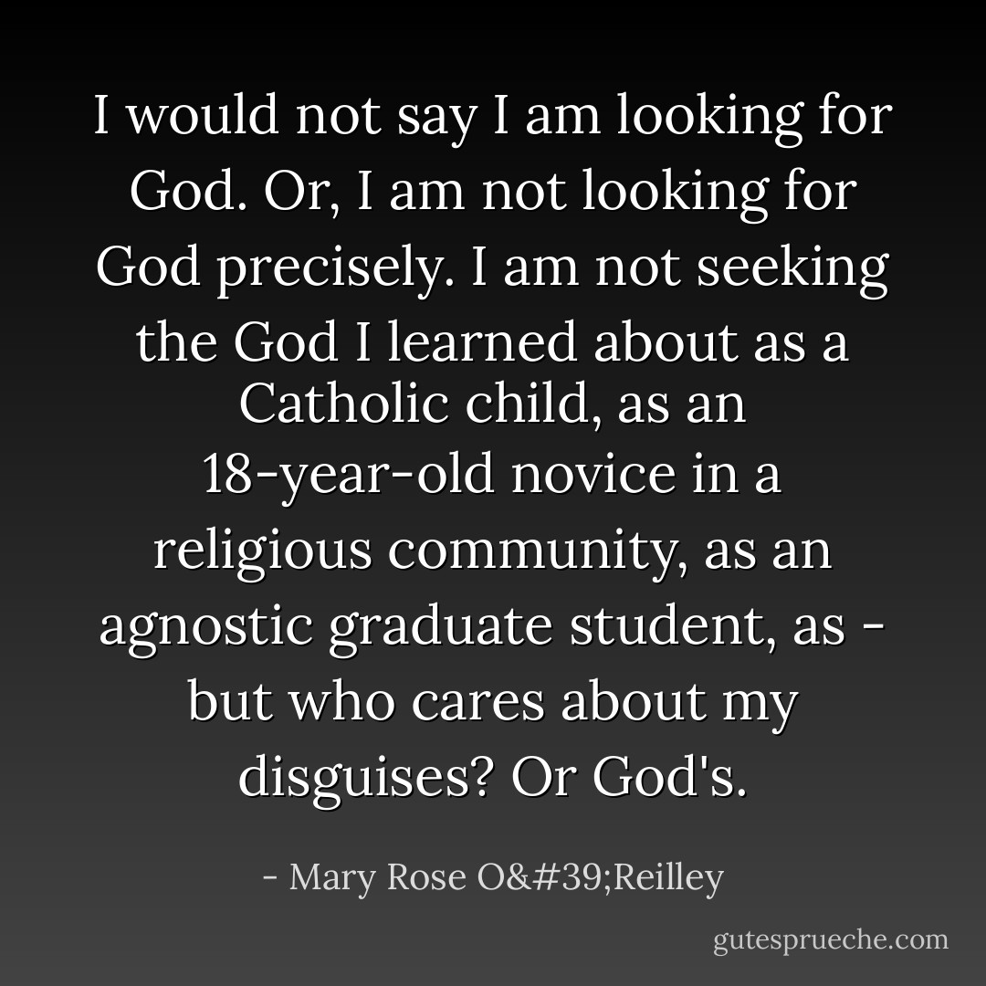 I would not say I am looking for God. Or, I am not looking for God precisely. I am not seeking the God I learned about as a Catholic child, as an 18-year-old novice in a religious community, as an agnostic graduate student, as - but who cares about my disguises? Or God's. - Mary Rose O'Reilley