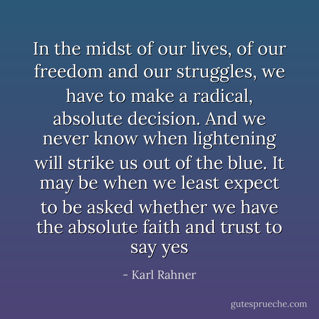In the midst of our lives, of our freedom and our struggles, we have to make a radical, absolute decision. And we never know when lightening will strike us out of the blue. It may be when we least expect to be asked whether we have the absolute faith and trust to say yes - Karl Rahner