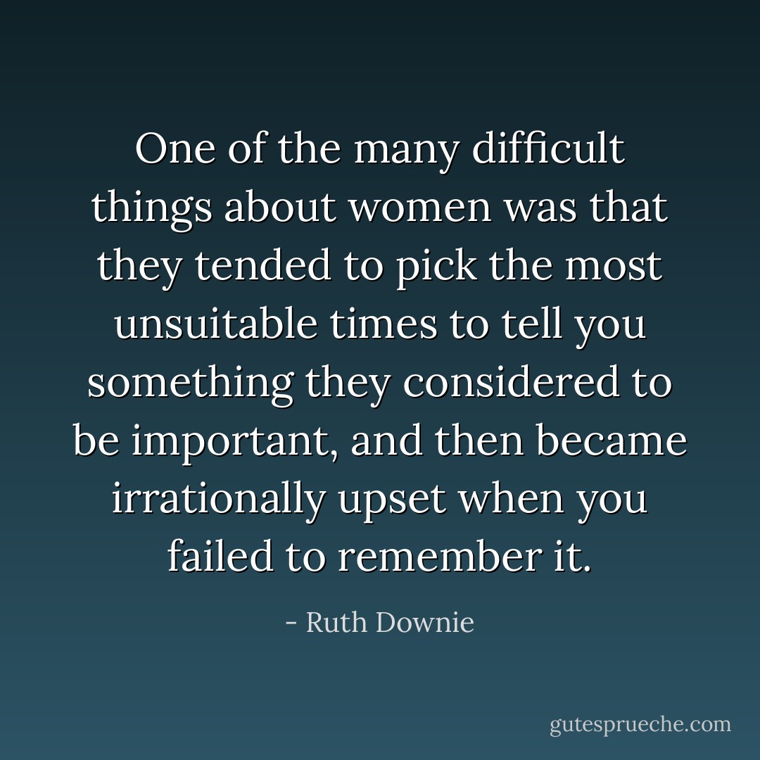 One of the many difficult things about women was that they tended to pick the most unsuitable times to tell you something they considered to be important, and then became irrationally upset when you failed to remember it. - Ruth Downie