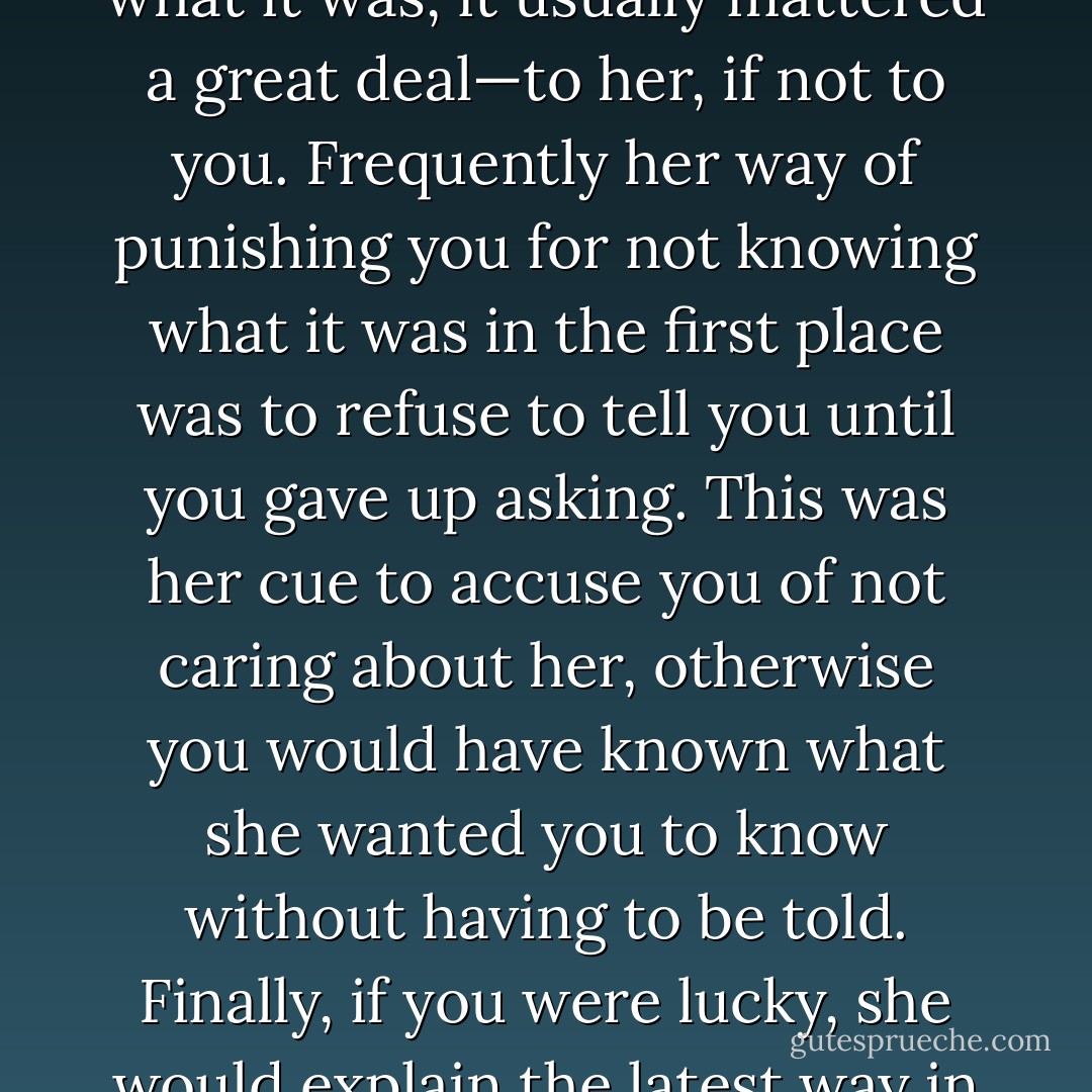 Three years with Claudia had taught Ruso that when a woman said something did not matter and refused to tell you what it was, it usually mattered a great deal—to her, if not to you. Frequently her way of punishing you for not knowing what it was in the first place was to refuse to tell you until you gave up asking. This was her cue to accuse you of not caring about her, otherwise you would have known what she wanted you to know without having to be told. Finally, if you were lucky, she would explain the latest way in which you had failed her expectations. If you were not lucky, she would explain... - Ruth Downie