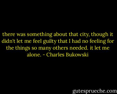 there was something about<br />that city, though<br />it didn't let me feel guilty<br />that I had no feeling for the<br />things so many others<br />needed.<br />it let me alone. - Charles Bukowski
