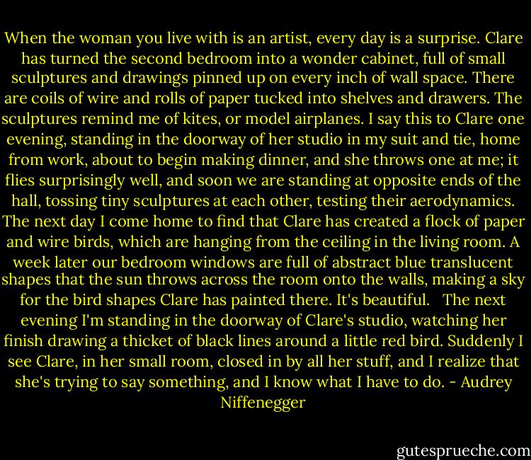When the woman you live with is an artist, every day is a surprise. Clare has turned the second bedroom into a wonder cabinet, full of small sculptures and drawings pinned up on every inch of wall space. There are coils of wire and rolls of paper tucked into shelves and drawers. The sculptures remind me of kites, or model airplanes. I say this to Clare one evening, standing in the doorway of her studio in my suit and tie, home from work, about to begin making dinner, and she throws one at me; it flies surprisingly well, and soon we are standing at opposite ends of the hall, tossing tiny sculptures at each other, testing their aerodynamics. The next day I come home to find that Clare has created a flock of paper and wire birds, which are hanging from the ceiling in the living room. A week later our bedroom windows are full of abstract blue translucent shapes that the sun throws across the room onto the walls, making a sky for the bird shapes Clare has painted there. It's beautiful. <br /><br />The next evening I'm standing in the doorway of Clare's studio, watching her finish drawing a thicket of black lines around a little red bird. Suddenly I see Clare, in her small room, closed in by all her stuff, and I realize that she's trying to say something, and I know what I have to do. - Audrey Niffenegger