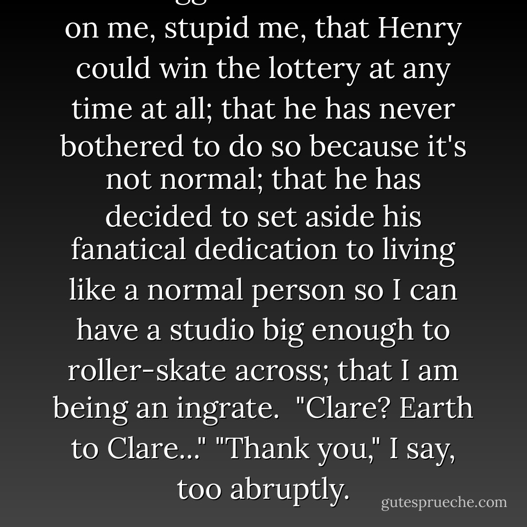 Oh. A bigger studio. It dawns on me, stupid me, that Henry could win the lottery at any time at all; that he has never bothered to do so because it's not normal; that he has decided to set aside his fanatical dedication to living like a normal person so I can have a studio big enough to roller-skate across; that I am being an ingrate.<br /><br />"Clare? Earth to Clare..."<br />"Thank you," I say, too abruptly. - Audrey Niffenegger