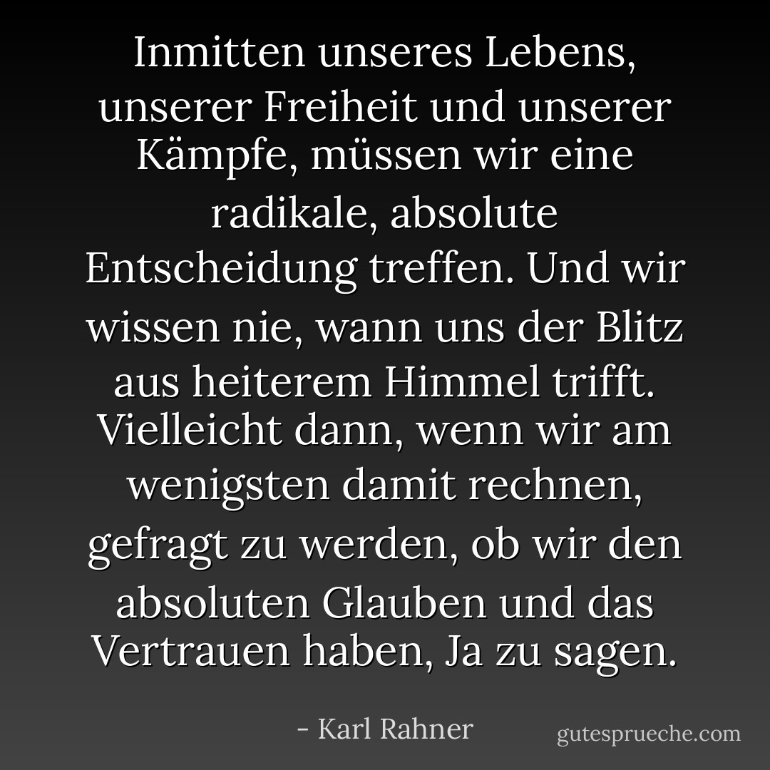 Inmitten unseres Lebens, unserer Freiheit und unserer Kämpfe, müssen wir eine radikale, absolute Entscheidung treffen. Und wir wissen nie, wann uns der Blitz aus heiterem Himmel trifft. Vielleicht dann, wenn wir am wenigsten damit rechnen, gefragt zu werden, ob wir den absoluten Glauben und das Vertrauen haben, Ja zu sagen. - Karl Rahner<