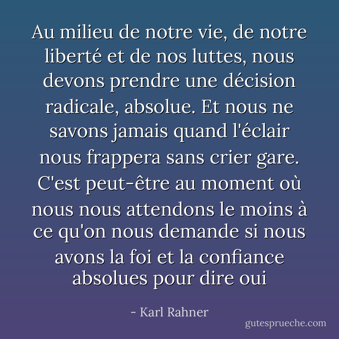 Au milieu de notre vie, de notre liberté et de nos luttes, nous devons prendre une décision radicale, absolue. Et nous ne savons jamais quand l'éclair nous frappera sans crier gare. C'est peut-être au moment où nous nous attendons le moins à ce qu'on nous demande si nous avons la foi et la confiance absolues pour dire oui - Karl Rahner