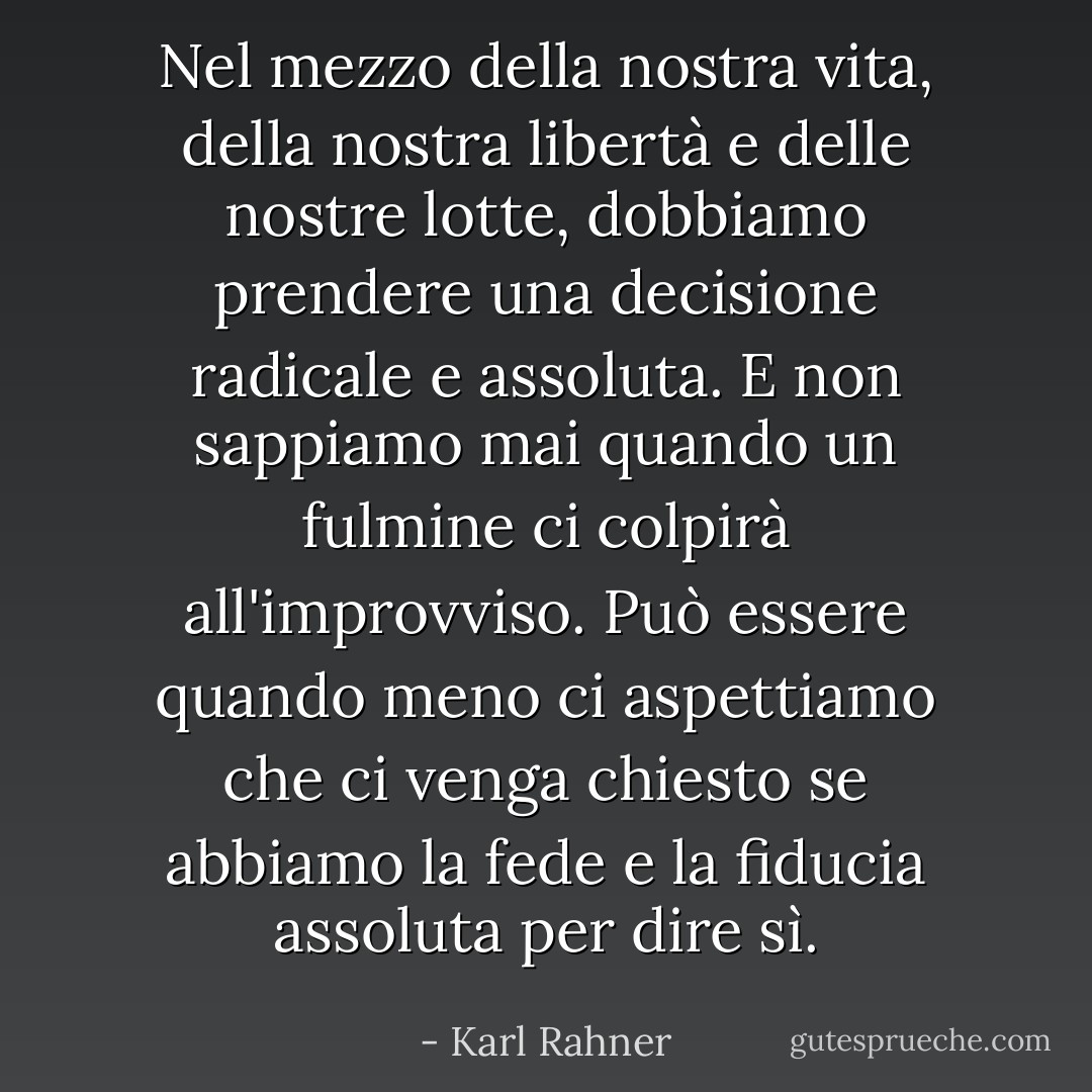 Nel mezzo della nostra vita, della nostra libertà e delle nostre lotte, dobbiamo prendere una decisione radicale e assoluta. E non sappiamo mai quando un fulmine ci colpirà all'improvviso. Può essere quando meno ci aspettiamo che ci venga chiesto se abbiamo la fede e la fiducia assoluta per dire sì. - Karl Rahner