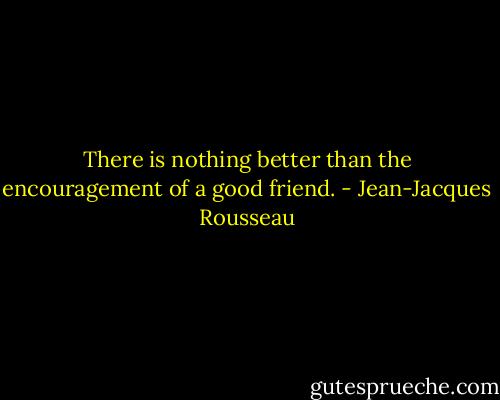 There is nothing better than the encouragement of a good friend. - Jean-Jacques Rousseau