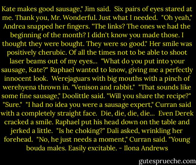 Kate makes good sausage," Jim said.<br /><br />Six pairs of eyes stared at me. Thank you, Mr. Wonderful. Just what I needed.<br /><br />"Oh yeah," Andrea snapped her fingers. "The links? The ones we had the beginning of the month? I didn't know you made those. I thought they were bought. They were so good." Her smile was positively cherubic. Of all the times not to be able to shoot laser beams out of my eyes...<br /><br />"What do you put into your sausage, Kate?" Raphael wanted to know, giving me a perfectly innocent look.<br /><br />Werejaguars with big mouths with a pinch of werehyena thrown in. "Venison and rabbit."<br /><br />"That sounds like some fine sausage," Doolittle said. "Will you share the recipe?"<br /><br />"Sure."<br /><br />"I had no idea you were a sausage expert," Curran said with a completely straight face.<br /><br />Die, die, die, die...<br /><br />Even Derek cracked a smile. Raphael put his head down on the table and jerked a little.<br /><br />"Is he choking?" Dali asked, wrinkling her forehead.<br /><br />"No, he just needs a moment," Curran said. "Young bouda males. Easily excitable. - Ilona Andrews