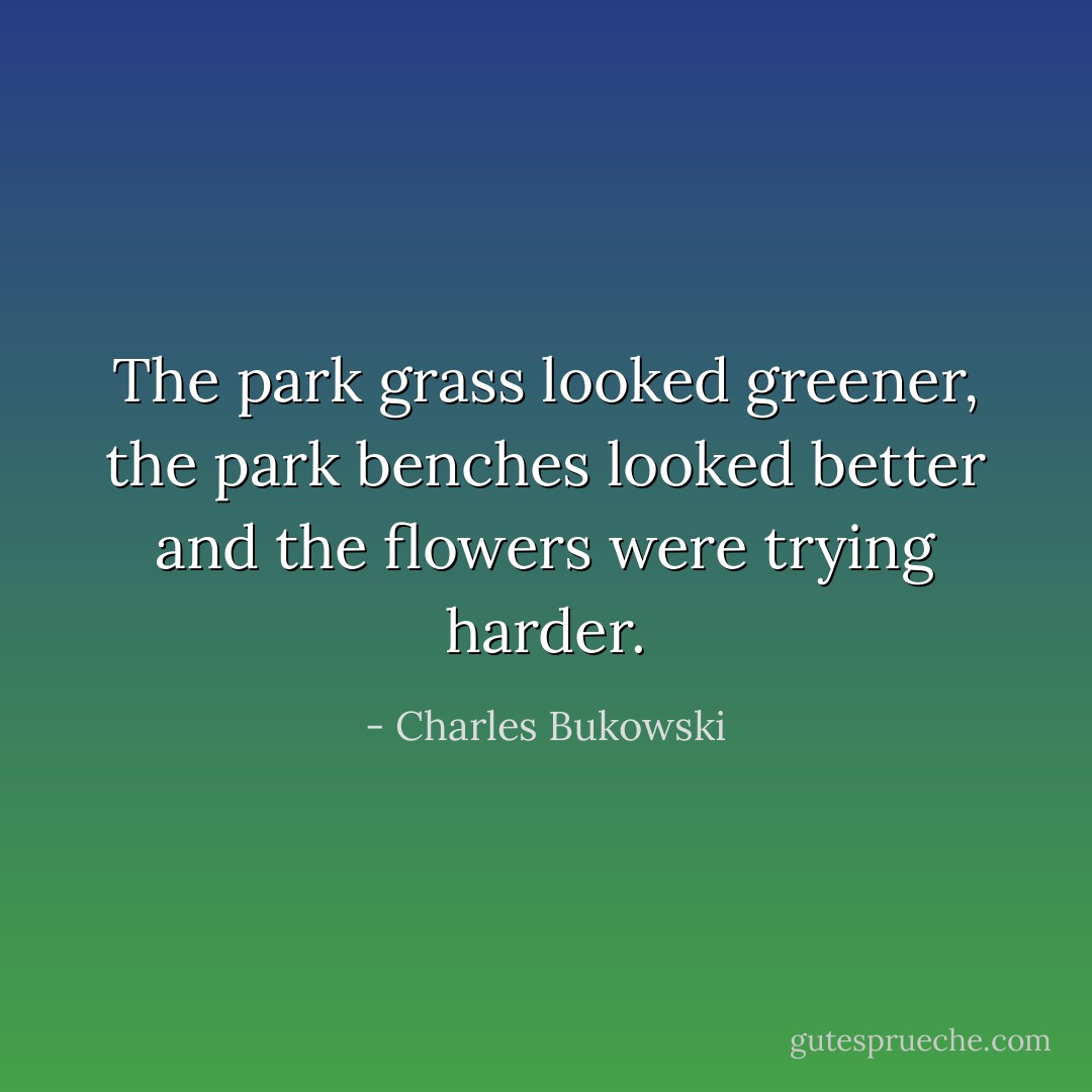 The park grass looked greener, the park benches looked better and the flowers were trying harder. - Charles Bukowski