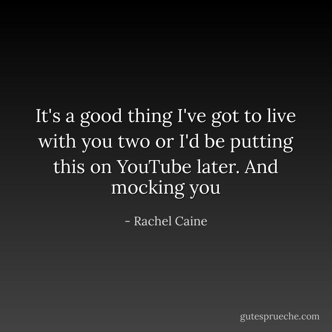 It's a good thing I've got to live with you two or I'd be putting this on YouTube later. And mocking you - Rachel Caine