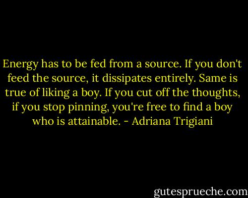 Energy has to be fed from a source. If you don't feed the source, it dissipates entirely.<br />Same is true of liking a boy. If you cut off the thoughts, if you stop pinning, you're free to find a boy who is attainable. - Adriana Trigiani