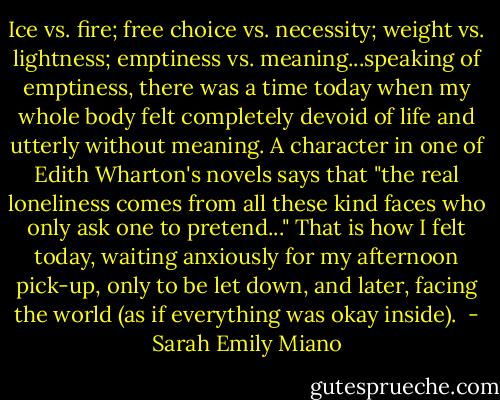 Ice vs. fire; free choice vs. necessity; weight vs. lightness; emptiness vs. meaning...speaking of emptiness, there was a time today when my whole body felt completely devoid of life and utterly without meaning. A character in one of Edith Wharton's novels says that "the real loneliness comes from all these kind faces who only ask one to pretend..." That is how I felt today, waiting anxiously for my afternoon pick-up, only to be let down, and later, facing the world (as if everything was okay inside).  - Sarah Emily Miano