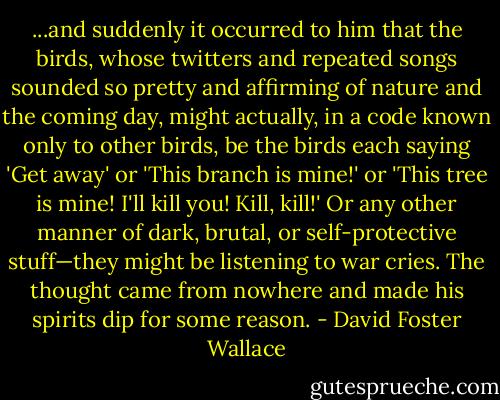 ...and suddenly it occurred to him that the birds, whose twitters and repeated songs sounded so pretty and affirming of nature and the coming day, might actually, in a code known only to other birds, be the birds each saying 'Get away' or 'This branch is mine!' or 'This tree is mine! I'll kill you! Kill, kill!' Or any other manner of dark, brutal, or self-protective stuff—they might be listening to war cries. The thought came from nowhere and made his spirits dip for some reason. - David Foster Wallace