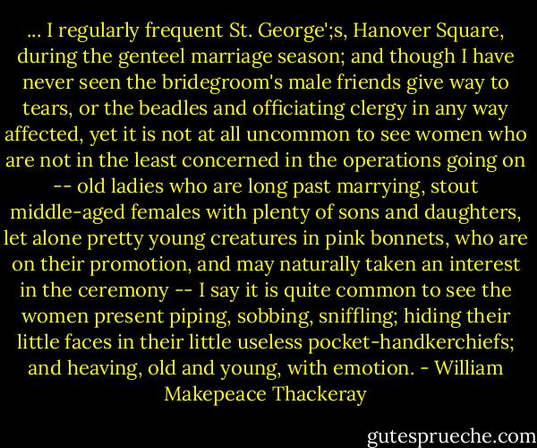 ... I regularly frequent St. George';s, Hanover Square, during the genteel marriage season; and though I have never seen the bridegroom's male friends give way to tears, or the beadles and officiating clergy in any way affected, yet it is not at all uncommon to see women who are not in the least concerned in the operations going on -- old ladies who are long past marrying, stout middle-aged females with plenty of sons and daughters, let alone pretty young creatures in pink bonnets, who are on their promotion, and may naturally taken an interest in the ceremony -- I say it is quite common to see the women present piping, sobbing, sniffling; hiding their little faces in their little useless pocket-handkerchiefs; and heaving, old and young, with emotion. - William Makepeace Thackeray