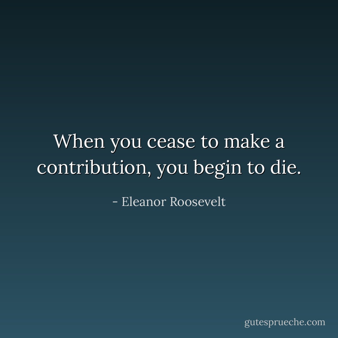 When you cease to make a contribution, you begin to die. - Eleanor Roosevelt